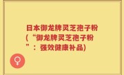 日本御龙牌灵芝孢子粉(“御龙牌灵芝孢子粉”：强效健康补品)