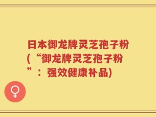 日本御龙牌灵芝孢子粉(“御龙牌灵芝孢子粉”：强效健康补品)