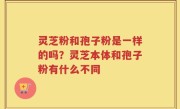 灵芝粉和孢子粉是一样的吗？灵芝本体和孢子粉有什么不同