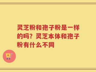 灵芝粉和孢子粉是一样的吗？灵芝本体和孢子粉有什么不同
