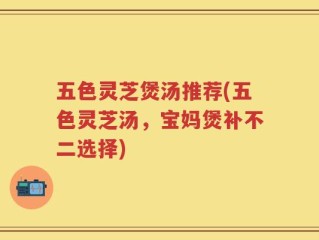 五色灵芝煲汤推荐(五色灵芝汤，宝妈煲补不二选择)