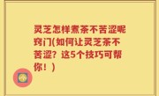 灵芝怎样煮茶不苦涩呢窍门(如何让灵芝茶不苦涩？这5个技巧可帮你！)