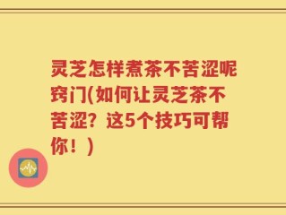 灵芝怎样煮茶不苦涩呢窍门(如何让灵芝茶不苦涩？这5个技巧可帮你！)