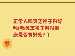 正常人喝灵芝袍子粉好吗(喝灵芝袍子粉对健康是否有好处？)