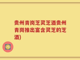 贵州青岗芝灵芝酒贵州青岗推出富含灵芝的芝酒)