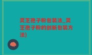 灵芝孢子粉包装法_灵芝孢子粉的创新包装方法)