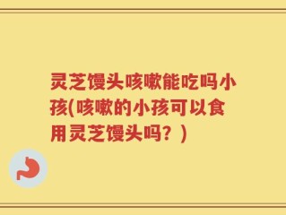 灵芝馒头咳嗽能吃吗小孩(咳嗽的小孩可以食用灵芝馒头吗？)