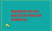 威益破壁灵芝孢子粉(威益灵芝孢子粉助您拥有健康生活)