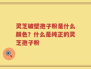 灵芝破壁孢子粉是什么颜色？什么是纯正的灵芝孢子粉