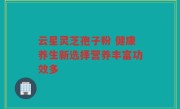 云星灵芝孢子粉 健康养生新选择营养丰富功效多