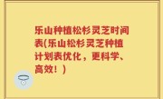 乐山种植松杉灵芝时间表(乐山松杉灵芝种植计划表优化，更科学、高效！)