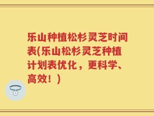 乐山种植松杉灵芝时间表(乐山松杉灵芝种植计划表优化，更科学、高效！)