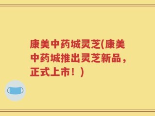 康美中药城灵芝(康美中药城推出灵芝新品，正式上市！)