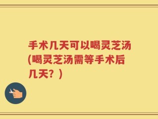 手术几天可以喝灵芝汤(喝灵芝汤需等手术后几天？)