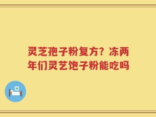 灵芝孢子粉复方？冻两年们灵艺饱子粉能吃吗