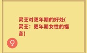 灵芝对更年期的好处(灵芝：更年期女性的福音)