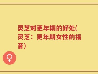 灵芝对更年期的好处(灵芝：更年期女性的福音)