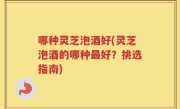 哪种灵芝泡酒好(灵芝泡酒的哪种最好？挑选指南)