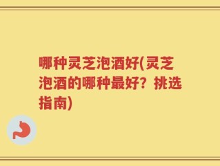 哪种灵芝泡酒好(灵芝泡酒的哪种最好？挑选指南)