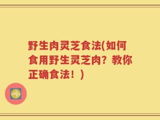 野生肉灵芝食法(如何食用野生灵芝肉？教你正确食法！)