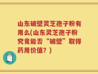 山东破壁灵芝孢子粉有用么(山东灵芝孢子粉究竟能否“破壁”取得药用价值？)