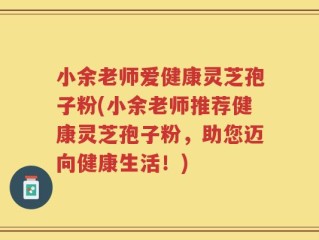 小余老师爱健康灵芝孢子粉(小余老师推荐健康灵芝孢子粉，助您迈向健康生活！)