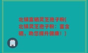 北镇富硒灵芝孢子粉(北镇灵芝孢子粉：富含硒，助您提升健康！)