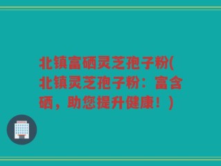 北镇富硒灵芝孢子粉(北镇灵芝孢子粉：富含硒，助您提升健康！)