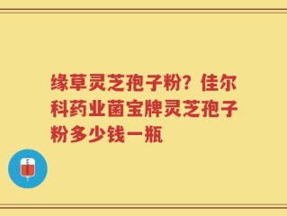 缘草灵芝孢子粉？佳尔科药业菌宝牌灵芝孢子粉多少钱一瓶