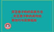 灵芝孢子粉的实用方法_灵芝孢子粉的高效应用技巧与实用指南