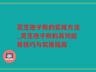 灵芝孢子粉的实用方法_灵芝孢子粉的高效应用技巧与实用指南