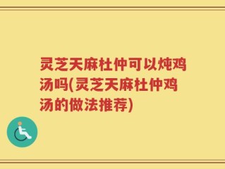 灵芝天麻杜仲可以炖鸡汤吗(灵芝天麻杜仲鸡汤的做法推荐)