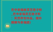 巴中幸福来灵芝孢子粉_巴中幸福灵芝孢子粉：天然养生珍品，提升健康与幸福感)