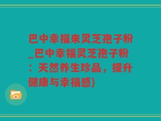 巴中幸福来灵芝孢子粉_巴中幸福灵芝孢子粉：天然养生珍品，提升健康与幸福感)