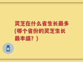 灵芝在什么省生长最多(哪个省份的灵芝生长最丰盛？)
