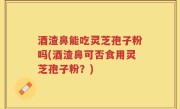 酒渣鼻能吃灵芝孢子粉吗(酒渣鼻可否食用灵芝孢子粉？)
