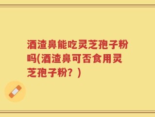 酒渣鼻能吃灵芝孢子粉吗(酒渣鼻可否食用灵芝孢子粉？)