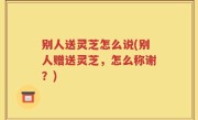 别人送灵芝怎么说(别人赠送灵芝，怎么称谢？)