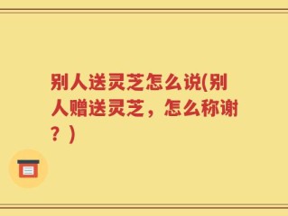 别人送灵芝怎么说(别人赠送灵芝，怎么称谢？)