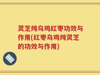 灵芝炖乌鸡红枣功效与作用(红枣乌鸡炖灵芝的功效与作用)