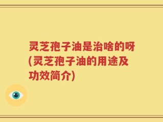 灵芝孢子油是治啥的呀(灵芝孢子油的用途及功效简介)