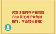 灵芝该如何养护和管理方法(灵芝养护及管理技巧，学会轻松养殖)