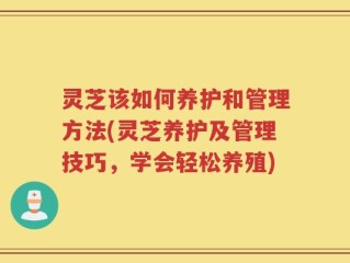 灵芝该如何养护和管理方法(灵芝养护及管理技巧，学会轻松养殖)
