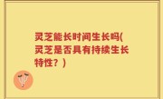 灵芝能长时间生长吗(灵芝是否具有持续生长特性？)