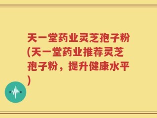 天一堂药业灵芝孢子粉(天一堂药业推荐灵芝孢子粉，提升健康水平)