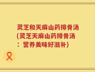 灵芝和天麻山药排骨汤(灵芝天麻山药排骨汤：营养美味好滋补)