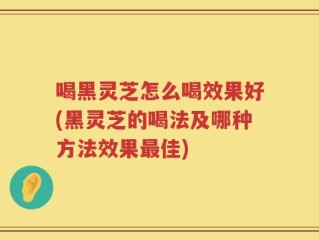 喝黑灵芝怎么喝效果好(黑灵芝的喝法及哪种方法效果最佳)