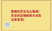 整棵的灵芝怎么服用(灵芝的正确服用方法及注意事项)