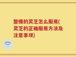 整棵的灵芝怎么服用(灵芝的正确服用方法及注意事项)