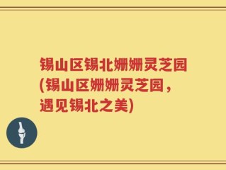 锡山区锡北姗姗灵芝园(锡山区姗姗灵芝园，遇见锡北之美)